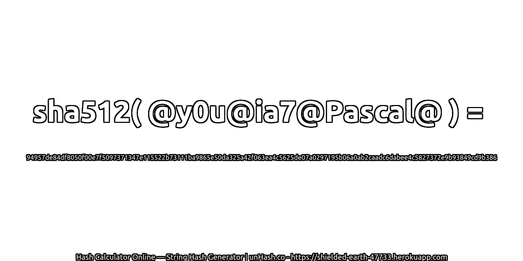 sha512( @y0u@ia7@Pascal@ ) = 94957de84df8050f00e7f5097371347e115522b73111ba9865e50da325a42f063ea4c5625de07a0297195b06a0ab2caadc6dabee4c5827372e9b93849cd9b386 | unHash.co