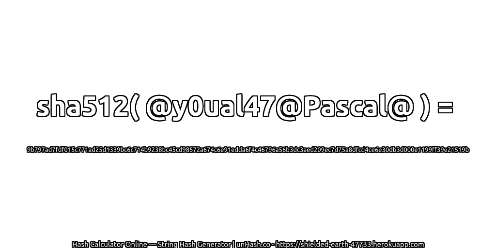sha512( @y0ual47@Pascal@ ) = 9b797ad7fdf015c771ad25d1339bc6c714b9238bc45cd98572a674c6e91edda6f4c46796a56b3dc3aed209ec7d75a8dfcd4ce6e30db3d000e1199ff39e21519b | unHash.co