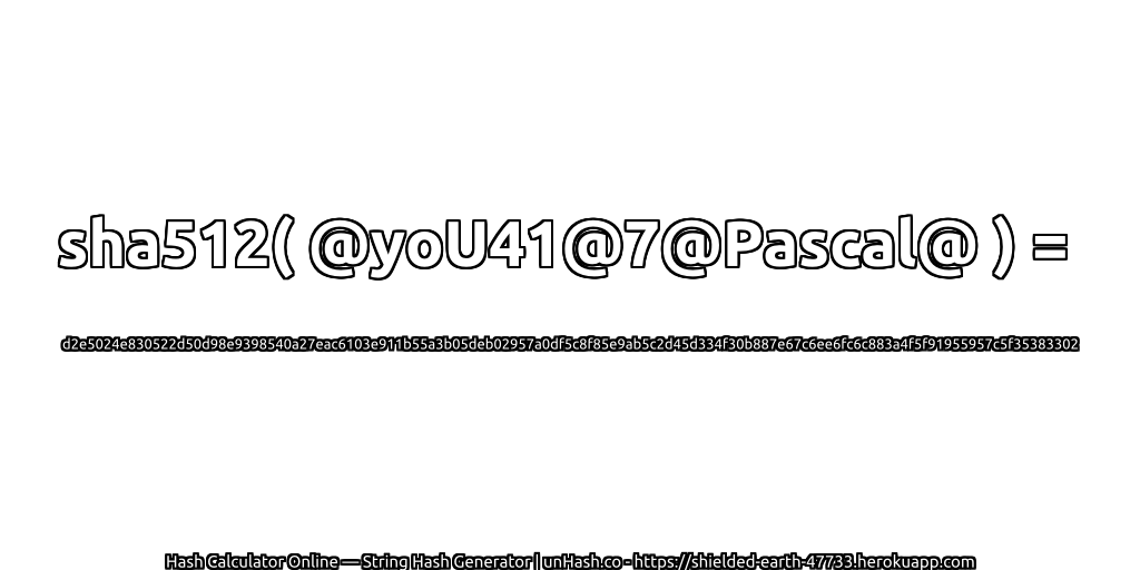 sha512( @yoU41@7@Pascal@ ) = d2e5024e830522d50d98e9398540a27eac6103e911b55a3b05deb02957a0df5c8f85e9ab5c2d45d334f30b887e67c6ee6fc6c883a4f5f91955957c5f35383302 | unHash.co