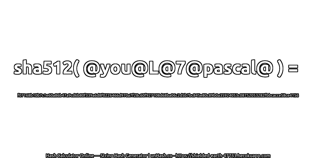 sha512( @you@L@7@pascal@ ) = f07168b10b7c1e60a86b47a9cd6b80f339a6d8f0226466d970a7f28c60f927108d68ba06c2d5b7bc845e80c89b0a35924053c08752053282fbbcacce58ce4156 | unHash.co