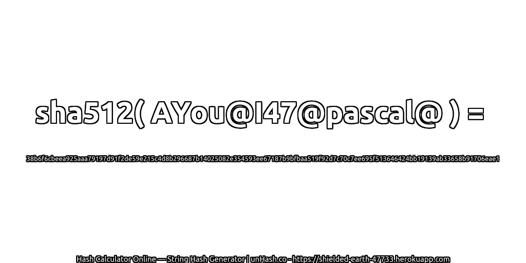 sha512( AYou@I47@pascal@ ) = 38b6f6cbeea925aaa79197d91f2de59e215c4d8b296687b14025082e354593ee67187b9bfbaa519f92d7c70c7ee695f513646424bb19139ab33658b91706eae1 | unHash.co