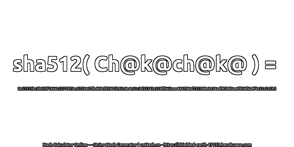 sha512( Ch@k@ch@k@ ) = 0a57515bc3b055f1666c2377925ec0759a07fbd69cfd2901fc65c8e4c01c3d32242e218ff665eae484298af7225d8e0a34adf828d0ae6f858f6a8f4a31a7a7b5 | unHash.co