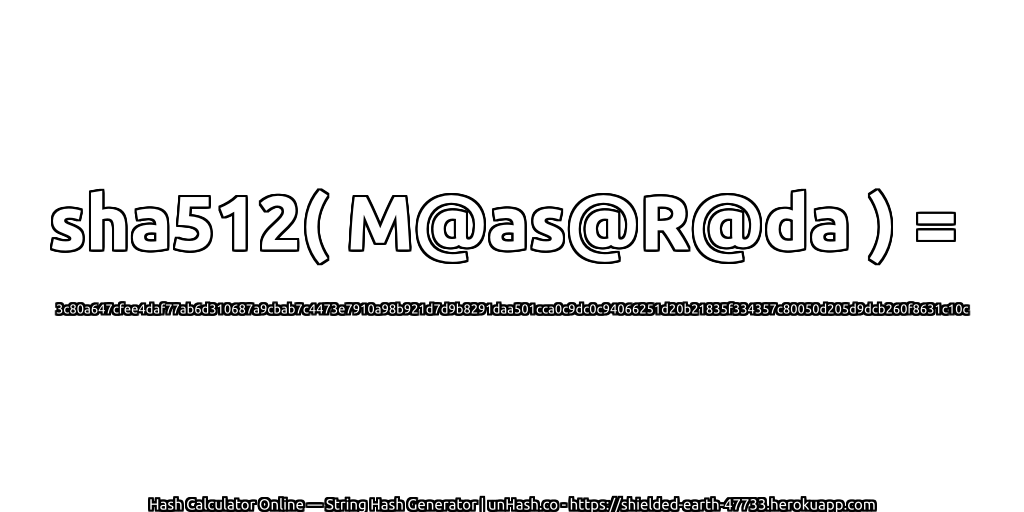 sha512( M@as@R@da ) = 3c80a647cfee4daf77ab6d310687a9cbab7c4473e7910a98b921d7d9b8291daa501cca0c9dc0c94066251d20b21835f334357c80050d205d9dcb260f8631c10c | unHash.co