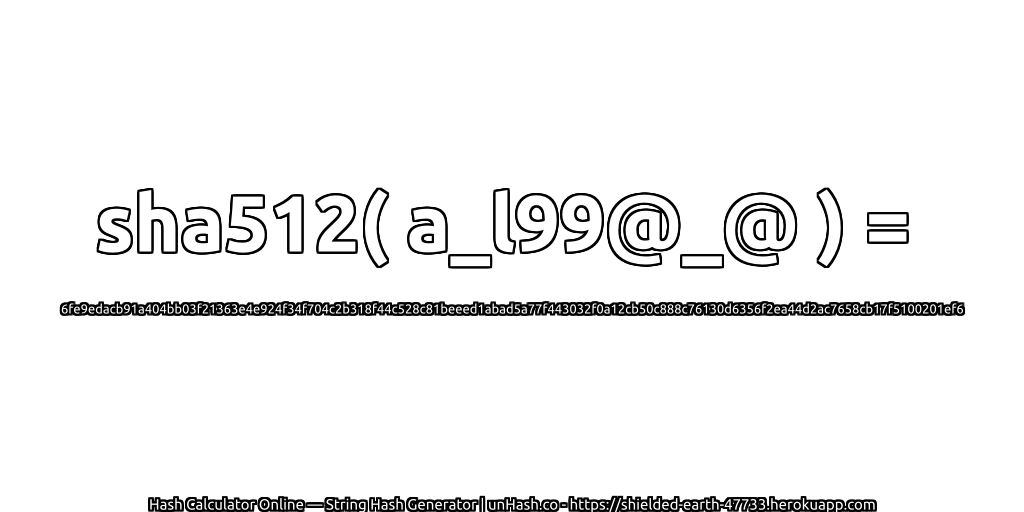 sha512( a_l99@_@ ) = 6fe9edacb91a404bb03f21363e4e924f34f704c2b318f44c528c81beeed1abad5a77f443032f0a12cb50c888c76130d6356f2ea44d2ac7658cb17f5100201ef6 | unHash.co
