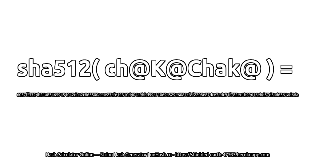 sha512( ch@K@Chak@ ) = 6057ff3724b21a834659454042d0a2c865500aeae27cfe12310d404a9bbd99c11069a529e6081cf8f2208e87dce7edc91f782ec1b99616ebd57d3ad6361ad6da | unHash.co