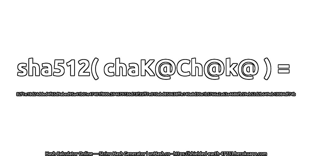 sha512( chaK@Ch@k@ ) = 82f1e18d24dded4f65d9abed95a41b01e47401f800c594679736d73f35ff7e010abd850638ffe140a8d30a1b5766a2a63a4686fb59eb52d2b649eb13084df74b | unHash.co