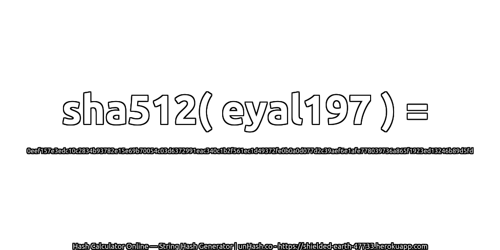 sha512( eyal197 ) = 0eef157e3edc10c2834b93782e15e69b70054c03d6372991eac340c1b2f561ec1d49372fe0b0a0d077d2c39aef6e1afe778039736a865f1923ed13246b89d5fd | unHash.co