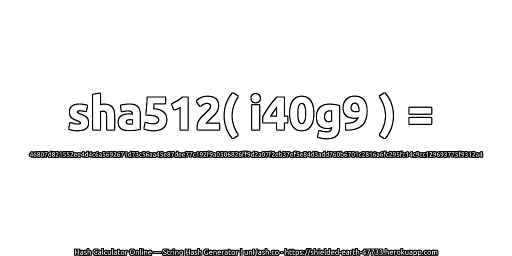 sha512( i40g9 ) = 46807d821552ee4d4c6a5692671d73c56aa45e87dee77c192f9a0506826ff9d2a07f2eb37ef5e84d3add760b6701c2816a6fc295fc14c9cc129693775f9312a4 | unHash.co