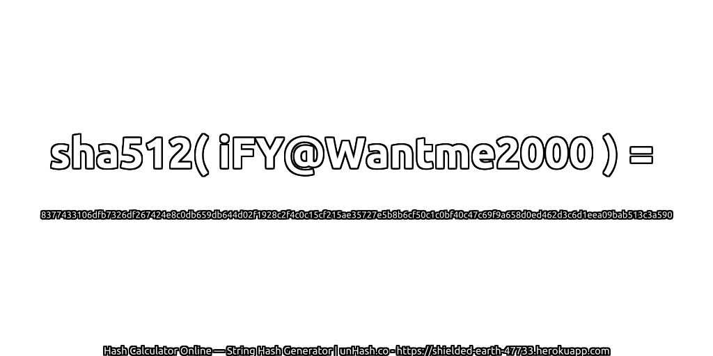 sha512( iFY@Wantme2000 ) = 8377433106dfb7326df267424e8c0db659db644d02f1928c2f4c0c15cf215ae35727e5b8b6cf50c1c0bf40c47c69f9a658d0ed462d3c6d1eea09bab513c3a590 | unHash.co