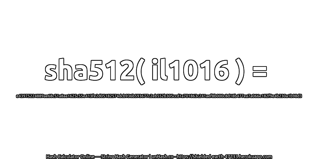 sha512( il1016 ) = e43975224889ae68c51a8aa1625c55e413fe2d05182574dcb936b593677c2eb552b305ccd1a701863c241aef8b000c8d18b477ea7a066e182f9e4b230a1b98d3 | unHash.co