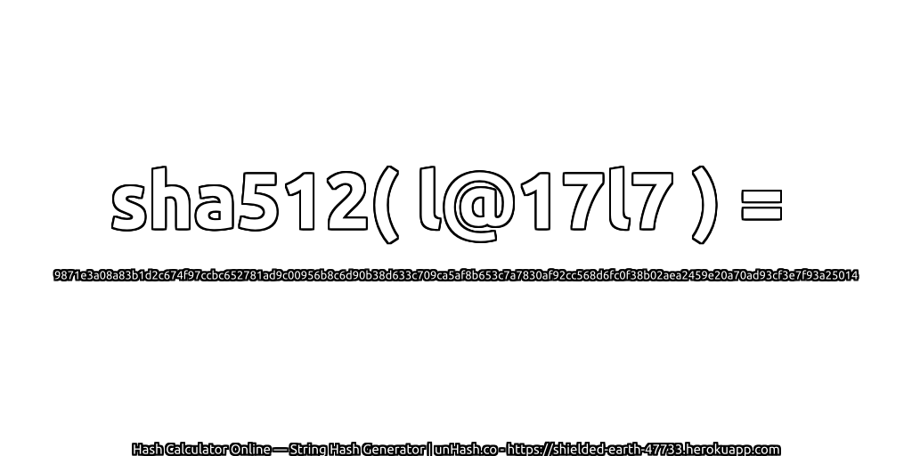 sha512( l@17l7 ) = 9871e3a08a83b1d2c674f97ccbc652781ad9c00956b8c6d90b38d633c709ca5af8b653c7a7830af92cc568d6fc0f38b02aea2459e20a70ad93cf3e7f93a25014 | unHash.co