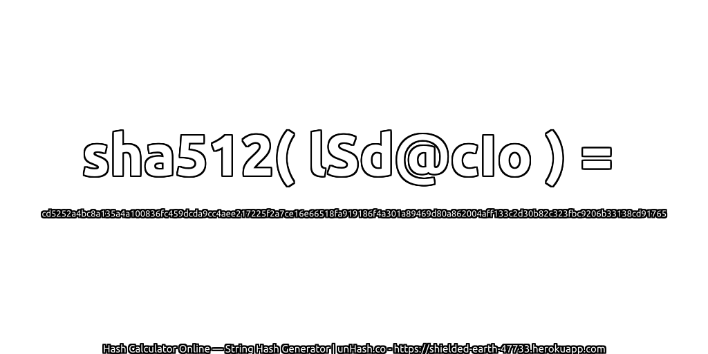 sha512( lSd@cIo ) = cd5252a4bc8a135a4a100836fc459dcda9cc4aee217225f2a7ce16e66518fa919186f4a301a89469d80a862004aff133c2d30b82c323fbc9206b33138cd91765 | unHash.co