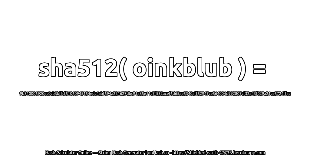 sha512( oinkblub ) = 9b310006920ec0cb3bffcf51060945154edc4abf694a221627dbc91a85e11c7f532acef6d65ae5340aff52947ce564004d992807cf32a43f029a21ce5724ffac | unHash.co