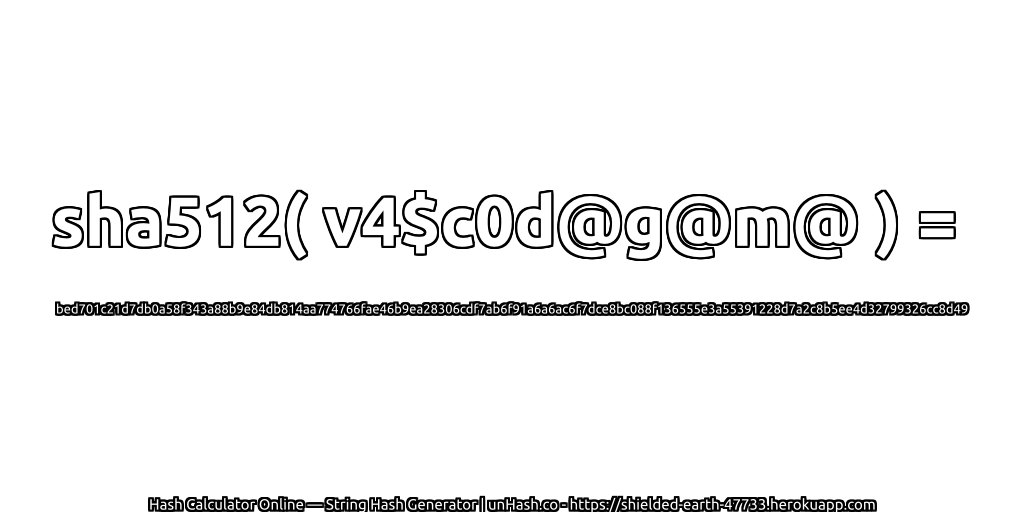 sha512( v4$c0d@g@m@ ) = bed701c21d7db0a58f343a88b9e84db814aa774766fae46b9ea28306cdf7ab6f91a6a6ac6f7dce8bc088f136555e3a55391228d7a2c8b5ee4d32799326cc8d49 | unHash.co