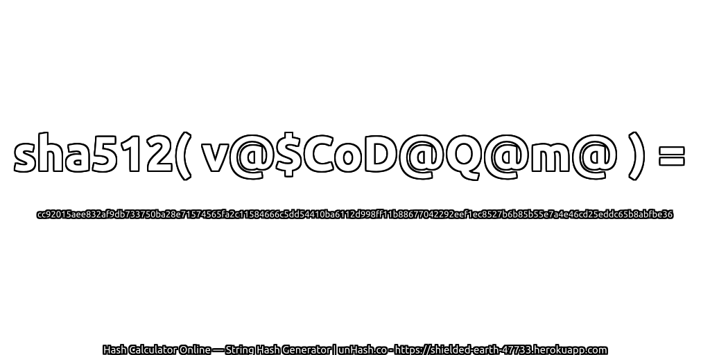sha512( v@$CoD@Q@m@ ) = cc92015aee832af9db733750ba28e71574565fa2c11584666c5dd54410ba6112d998ff11b88677042292eef1ec8527b6b85b55e7a4e46cd25eddc65b8abfbe36 | unHash.co