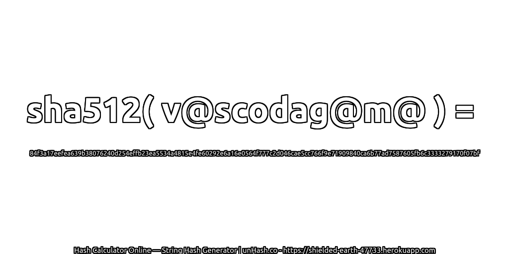 sha512( v@scodag@m@ ) = 84f3a17eefea639b38076240d254effb23ea5534a4815e4fe60292e6a16e0564f777c2d046cae5cc766f9e71909840ca6b77ad7587605fb6c3333279170f07bf | unHash.co