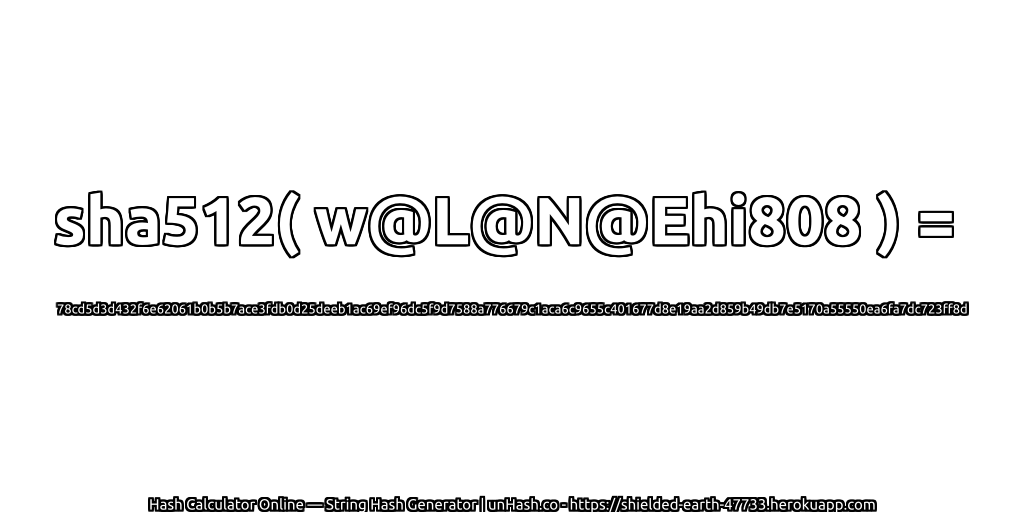 sha512( w@L@N@Ehi808 ) = 78cd5d3d432f6e62061b0b5b7ace3fdb0d25deeb1ac69ef96dc5f9d7588a776679c1aca6c9655c401677d8e19aa2d859b49db7e5170a55550ea6fa7dc723ff8d | unHash.co