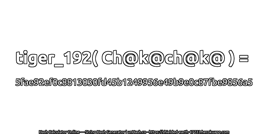 tiger_192( Ch@k@ch@k@ ) = 5fae92ef0c8813030fd45b1249956e49b9e0c87fbe9856a5 | unHash.co