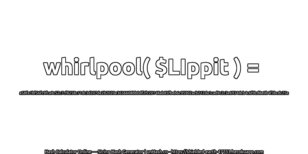 whirlpool( $LIppit ) = a58fe1bf56fc9fca9c52c7cf8258c11dc3d207de2b2020e3636608bb0df2fc20148ab85fbeb6c95902acb212da1cad9c2c3e6934dcb4c6fdcd8e0b4f3bcdc25e | unHash.co