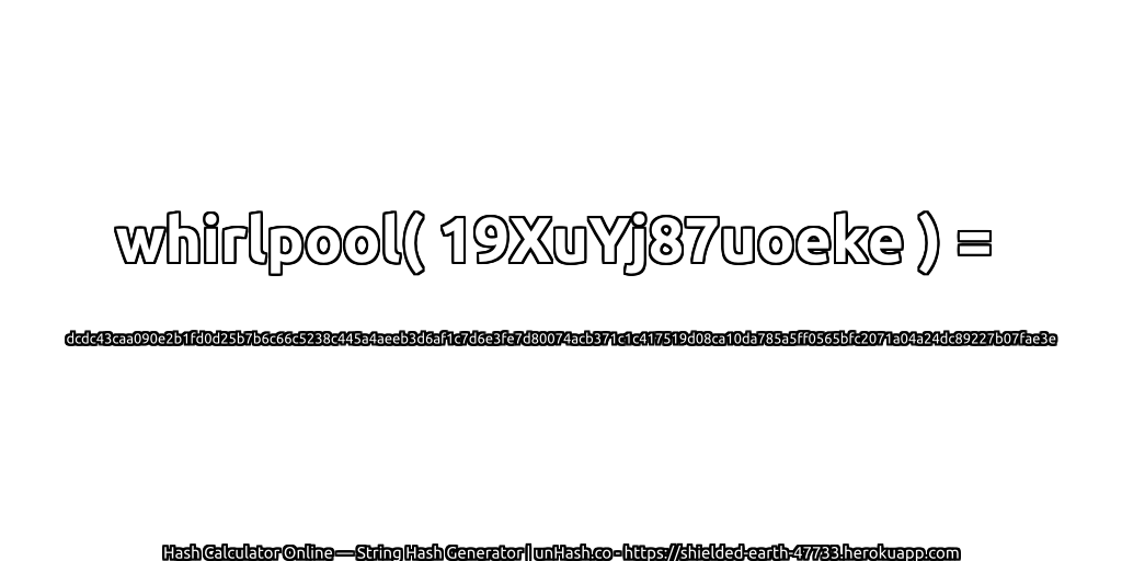 whirlpool( 19XuYj87uoeke ) = dcdc43caa090e2b1fd0d25b7b6c66c5238c445a4aeeb3d6af1c7d6e3fe7d80074acb371c1c417519d08ca10da785a5ff0565bfc2071a04a24dc89227b07fae3e | unHash.co
