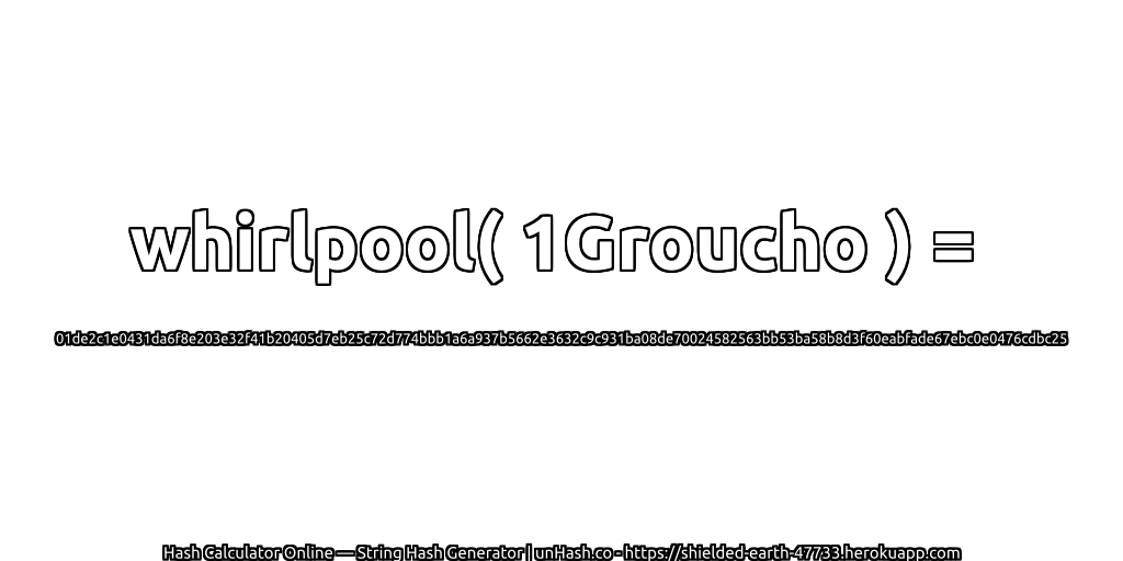 whirlpool( 1Groucho ) = 01de2c1e0431da6f8e203e32f41b20405d7eb25c72d774bbb1a6a937b5662e3632c9c931ba08de70024582563bb53ba58b8d3f60eabfade67ebc0e0476cdbc25 | unHash.co