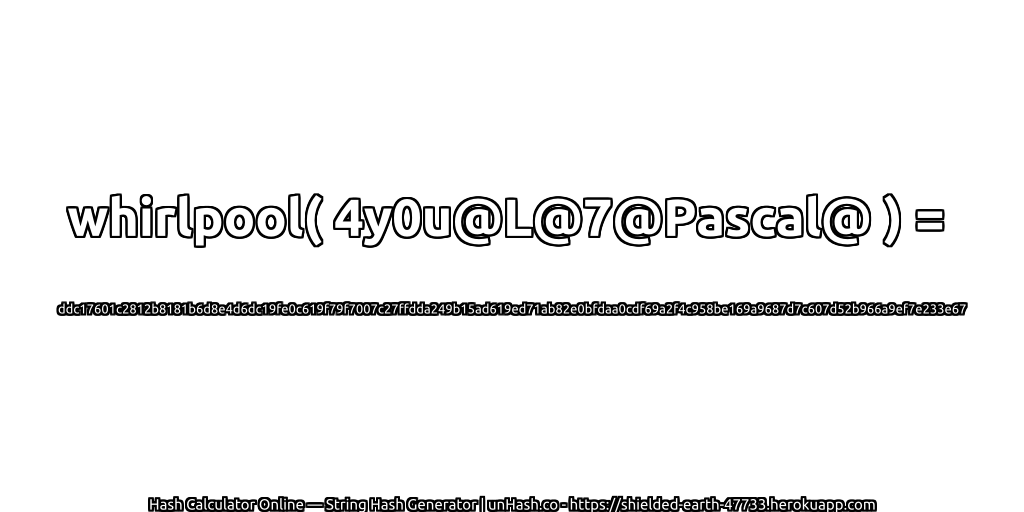 whirlpool( 4y0u@L@7@Pascal@ ) = ddc17601c2812b8181b6d8e4d6dc19fe0c619f79f7007c27ffdda249b15ad619ed71ab82e0bfdaa0cdf69a2f4c958be169a9687d7c607d52b966a9ef7e233e67 | unHash.co