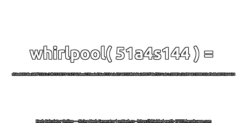 whirlpool( 51a4s144 ) = d56e86924be389f12261c7db75182794167542dee6120aabd36ad1734cbd25487558b9d4a2d997f48cf5211ab1c59987e32d994815998103af9ddc8070364424 | unHash.co
