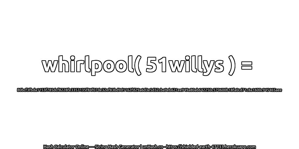 whirlpool( 51willys ) = 80bcf3fbda1153f785dcf8228fe3353135f84f07de32ef83bd9d1162fd29a6d3e5d32cba9eb621ee949a80ab642250c570600b18fa0cd71c8a1600c945465aee | unHash.co