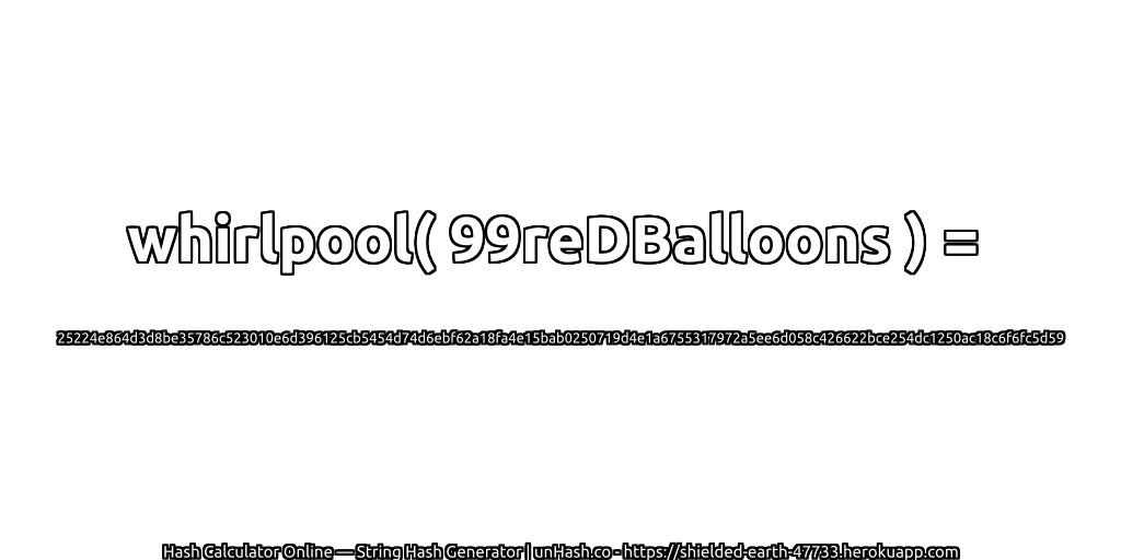 whirlpool( 99reDBalloons ) = 25224e864d3d8be35786c523010e6d396125cb5454d74d6ebf62a18fa4e15bab0250719d4e1a6755317972a5ee6d058c426622bce254dc1250ac18c6f6fc5d59 | unHash.co