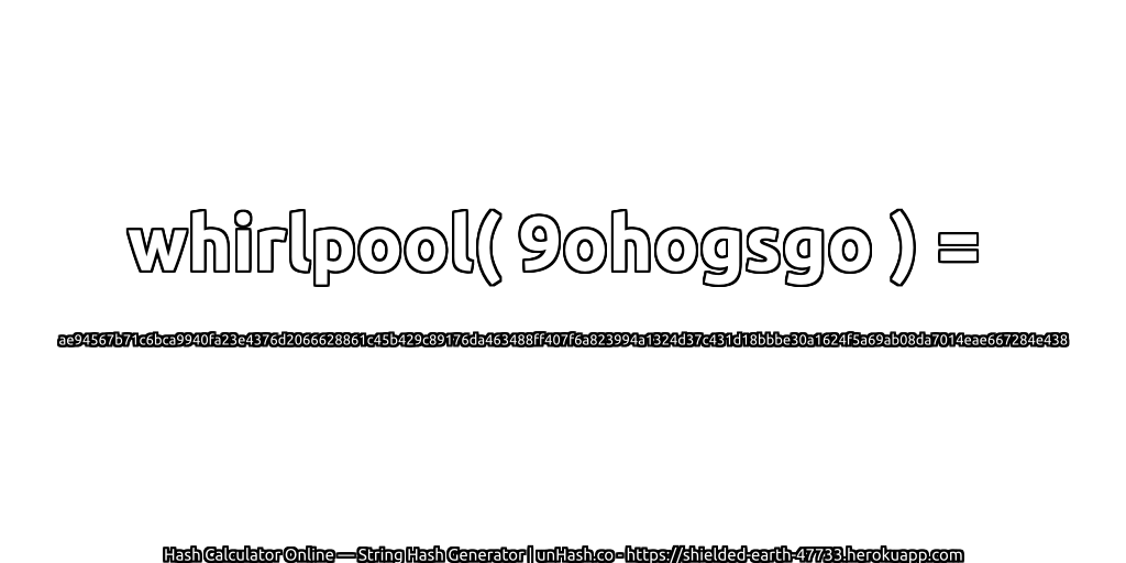 whirlpool( 9ohogsgo ) = ae94567b71c6bca9940fa23e4376d2066628861c45b429c89176da463488ff407f6a823994a1324d37c431d18bbbe30a1624f5a69ab08da7014eae667284e438 | unHash.co