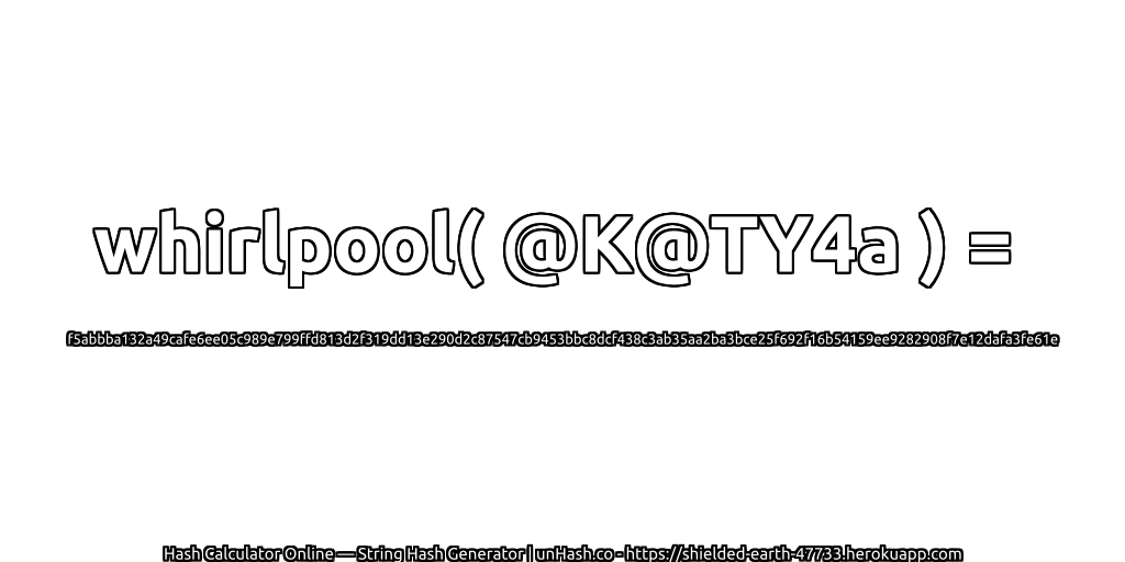 whirlpool( @K@TY4a ) = f5abbba132a49cafe6ee05c989e799ffd813d2f319dd13e290d2c87547cb9453bbc8dcf438c3ab35aa2ba3bce25f692f16b54159ee9282908f7e12dafa3fe61e | unHash.co