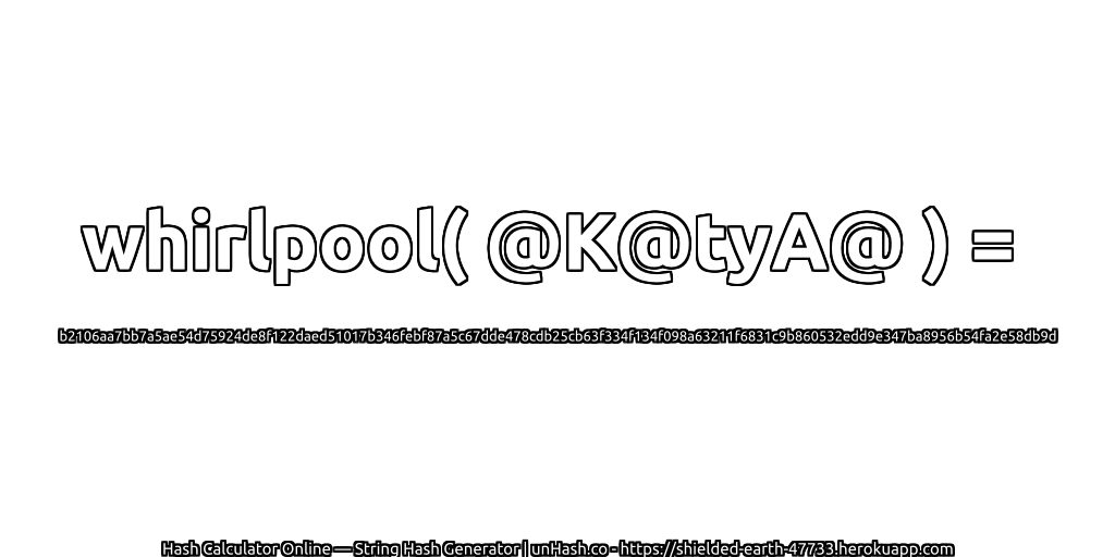 whirlpool( @K@tyA@ ) = b2106aa7bb7a5ae54d75924de8f122daed51017b346febf87a5c67dde478cdb25cb63f334f134f098a63211f6831c9b860532edd9e347ba8956b54fa2e58db9d | unHash.co