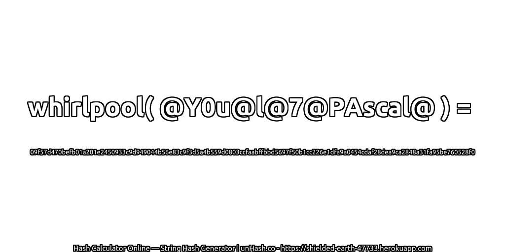 whirlpool( @Y0u@l@7@PAscal@ ) = 09f57d470befb01a201e2450933c9d949044b56e83c9f3d5a4b559d0803ccfaabffbbd5697f50b1cc226e1dfa9a0454cdaf28dea9ca2848a31fa95be760528f0 | unHash.co