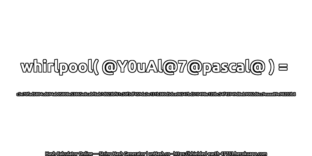 whirlpool( @Y0uAl@7@pascal@ ) = c3e70fad5804cd694ab05808e53865e8cabf8ab7d023bf61c50f3df459da3e131b380d5dce06547bd310498e120bc54f45949d8eb9002d6cc9eaaa89e98203b8 | unHash.co