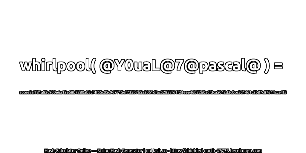 whirlpool( @Y0uaL@7@pascal@ ) = accee8aff81a82c900e6a12e68b7280ab3cf4f55c05c967715ef735b765a2061dfac52858f61f21eee46b7260a6f3ca5042d3c0ce5d1461c2b87c87314cce4f3 | unHash.co