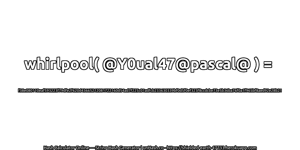 whirlpool( @Y0ual47@pascal@ ) = f38e080110eaf593223f79dfe2f620d43665212081722160d54ad7f225c01adfcb233630339bf0d5f0ef323f8ccdcbe73e5b36ba76f0a1f965bf8aed92e28b21 | unHash.co
