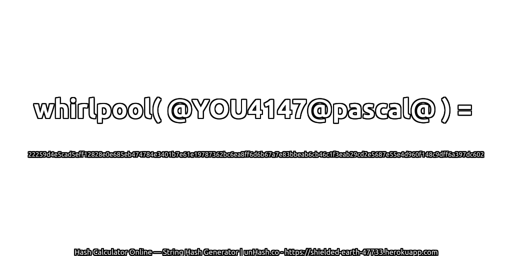whirlpool( @YOU4147@pascal@ ) = 22259d4e5cad5eff12828e0e685eb474784e3401b7e61e19787362bc6ea8ff6d6b67a7e83bbeab6cb46c1f3eab29cd2e5687e55e4d960f148c9dff6a397dc602 | unHash.co