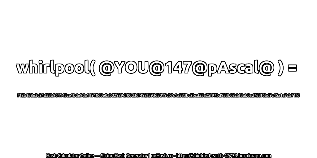 whirlpool( @YOU@147@pAscal@ ) = f12b138e3c24d33b964145ce1bde9da1191060e0ab02929df00d36f492f59363019cb7c1a583bc2bcd55a25f97bd933b02cbf3ab0ad733f6bd9c45a1a7cb71f6 | unHash.co