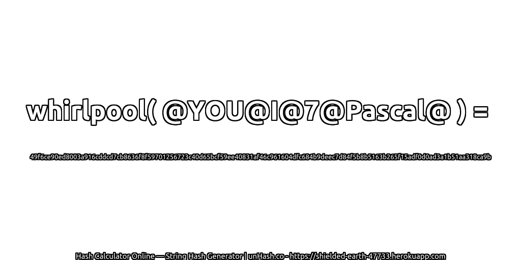 whirlpool( @YOU@I@7@Pascal@ ) = 49f6ce90ed8003a916cddcd7cb8636f8f59701256723c40d65bcf59ee40831af46c961604dfc684b9deec7d84f5b8b5163b265f15adf0d0ad3a1b51aa318ca9b | unHash.co