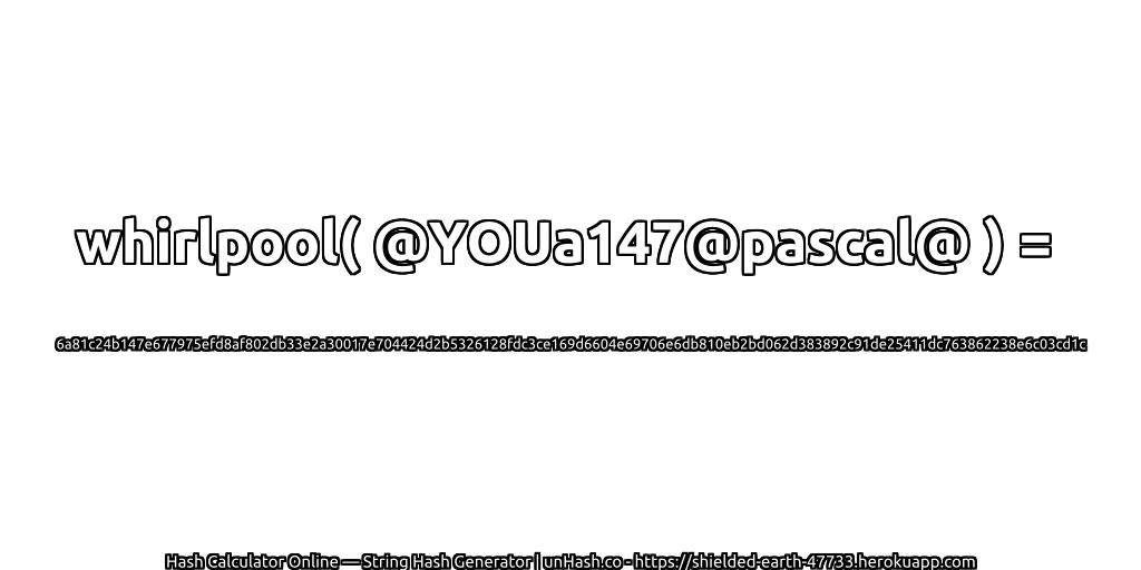 whirlpool( @YOUa147@pascal@ ) = 6a81c24b147e677975efd8af802db33e2a30017e704424d2b5326128fdc3ce169d6604e69706e6db810eb2bd062d383892c91de25411dc763862238e6c03cd1c | unHash.co