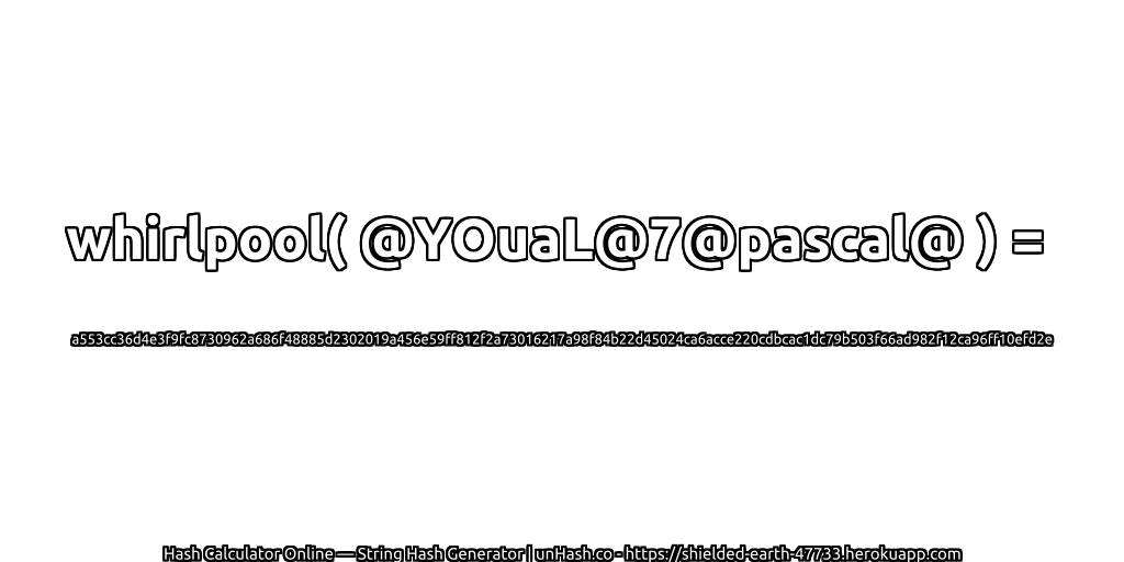 whirlpool( @YOuaL@7@pascal@ ) = a553cc36d4e3f9fc8730962a686f48885d2302019a456e59ff812f2a73016217a98f84b22d45024ca6acce220cdbcac1dc79b503f66ad982f12ca96ff10efd2e | unHash.co