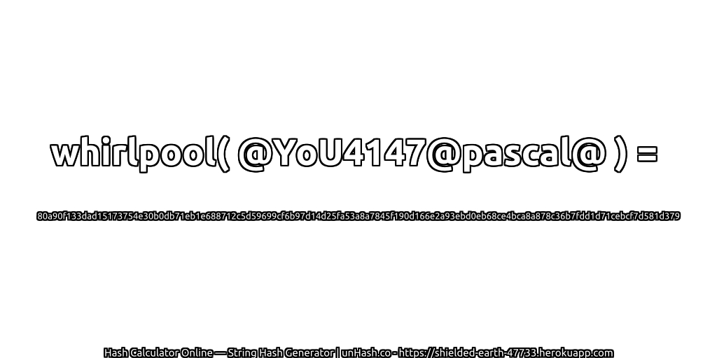 whirlpool( @YoU4147@pascal@ ) = 80a90f133dad15173754e30b0db71eb1e688712c5d59699cf6b97d14d25fa53a8a7845f190d166e2a93ebd0eb68ce4bca8a878c36b7fdd1d71cebcf7d581d379 | unHash.co