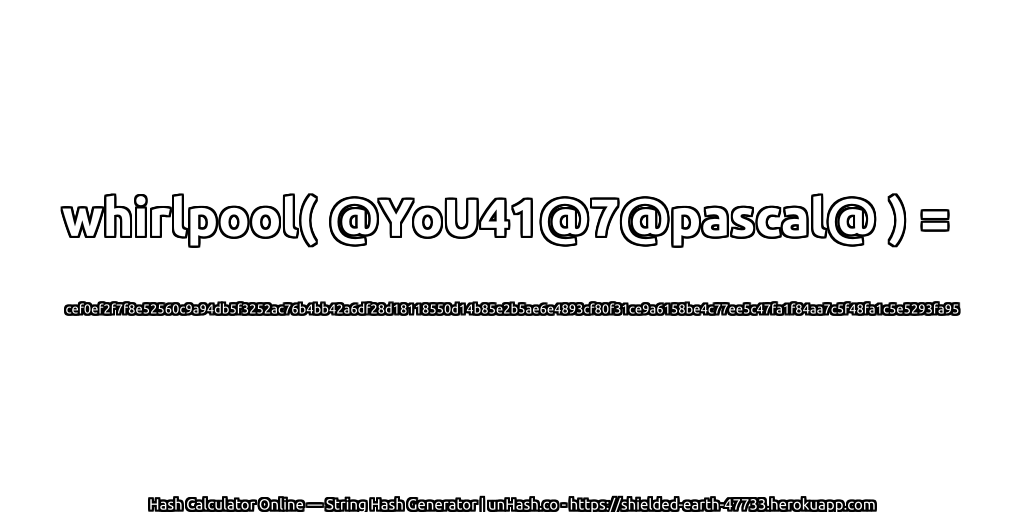 whirlpool( @YoU41@7@pascal@ ) = cef0ef2f7f8e52560c9a94db5f3252ac76b4bb42a6df28d18118550d14b85e2b5ae6e4893cf80f31ce9a6158be4c77ee5c47fa1f84aa7c5f48fa1c5e5293fa95 | unHash.co