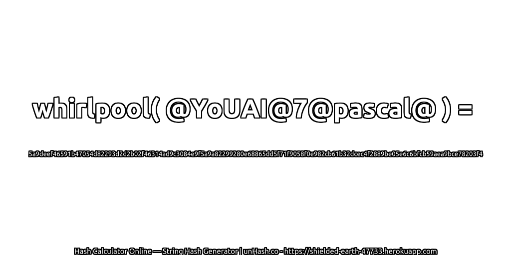 whirlpool( @YoUAI@7@pascal@ ) = 5a9deef46591b47054d82293d2d2b02f46314ad9c3084e9f5a9a82299280e68865dd5f71f9058f0e982cb61b32dcec4f2889be05e6c6bfcb59aea9bce78203f4 | unHash.co