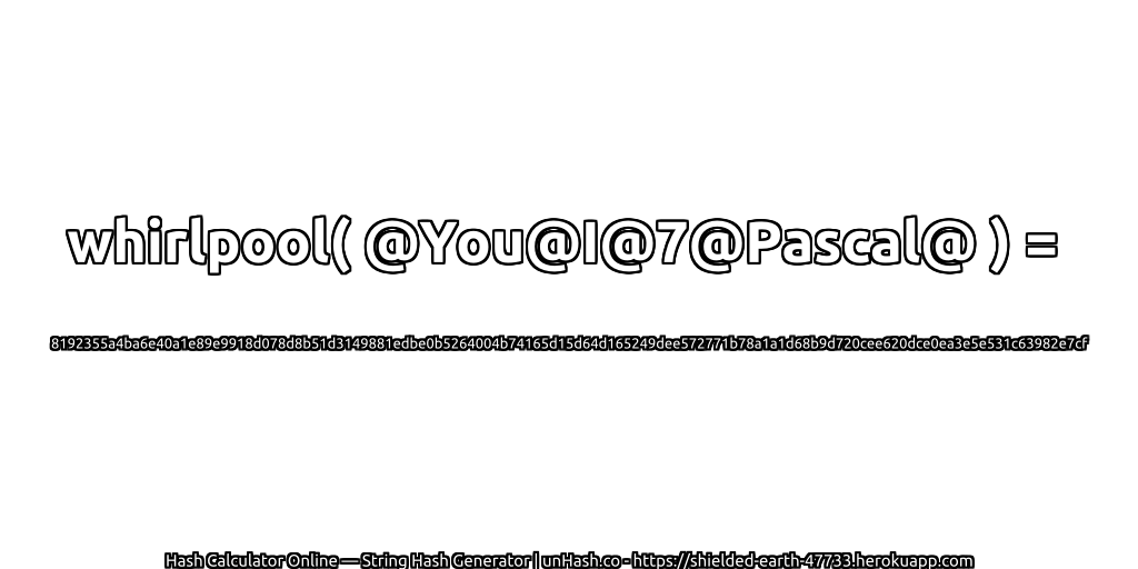 whirlpool( @You@I@7@Pascal@ ) = 8192355a4ba6e40a1e89e9918d078d8b51d3149881edbe0b5264004b74165d15d64d165249dee572771b78a1a1d68b9d720cee620dce0ea3e5e531c63982e7cf | unHash.co
