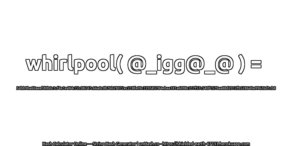 whirlpool( @_igg@_@ ) = 34bb9ba60aeefd0b0c1cf4e1e484c72c08247c66a0c0b76b29072ec218fe09c720583784ebaa181a6098c317f57c540f1579aa88d2012fb528640a99626d1cb8 | unHash.co