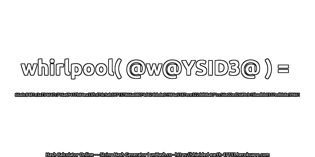 whirlpool( @w@YSID3@ ) = 66a0c8481e3a734647c716a69417b84ea33fcd7dc9ab597157866a08074d424bbde01984a5187ece322dd08ab71cc56e02ed2689cb15badbb0317edbb8e39861 | unHash.co