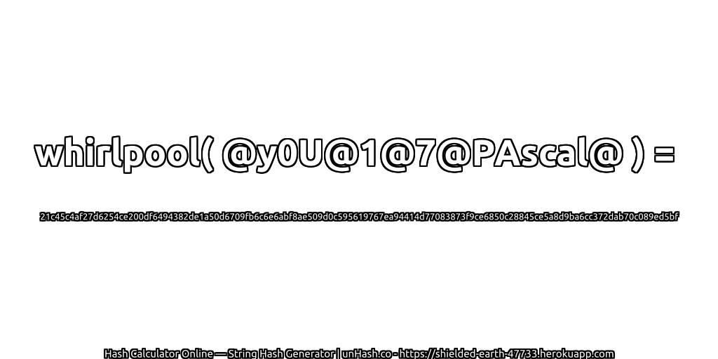 whirlpool( @y0U@1@7@PAscal@ ) = 21c45c4af27d6254ce200df6494382de1a50d6709fb6c6e6abf8ae509d0c595619767ea94414d77083873f9ce6850c28845ce5a8d9ba6cc372dab70c089ed5bf | unHash.co