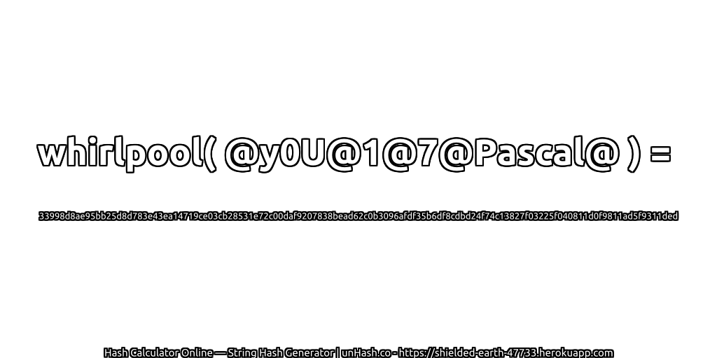 whirlpool( @y0U@1@7@Pascal@ ) = 33998d8ae95bb25d8d783e43ea14719ce03cb28531e72c00daf9207838bead62c0b3096afdf35b6df8cdbd24f74c13827f03225f040811d0f9811ad5f9311ded | unHash.co