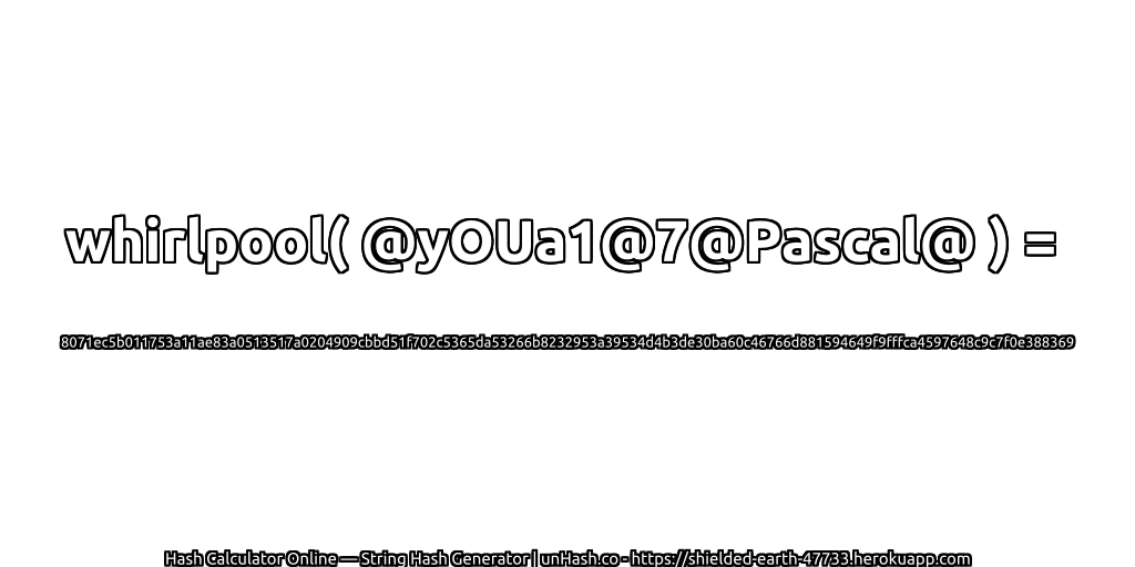 whirlpool( @yOUa1@7@Pascal@ ) = 8071ec5b011753a11ae83a0513517a0204909cbbd51f702c5365da53266b8232953a39534d4b3de30ba60c46766d881594649f9fffca4597648c9c7f0e388369 | unHash.co